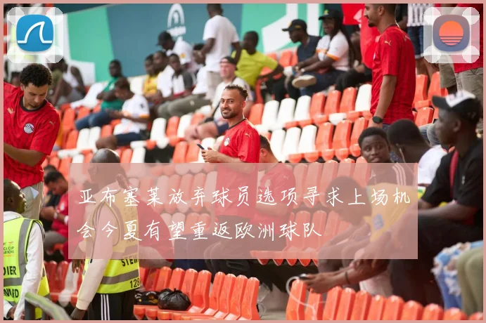亚布塞莱放弃球员选项寻求上场机会今夏有望重返欧洲球队