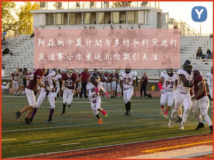 阿森纳今夏计划与多特和科莫进行友谊赛小法重返北伦敦引关注
