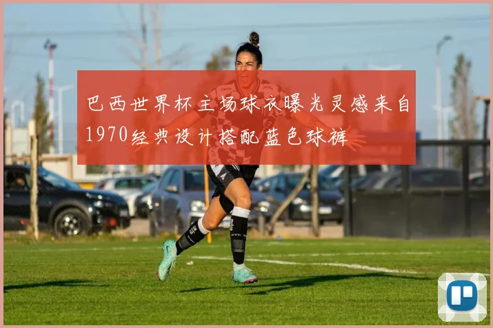 巴西世界杯主场球衣曝光灵感来自1970经典设计搭配蓝色球裤