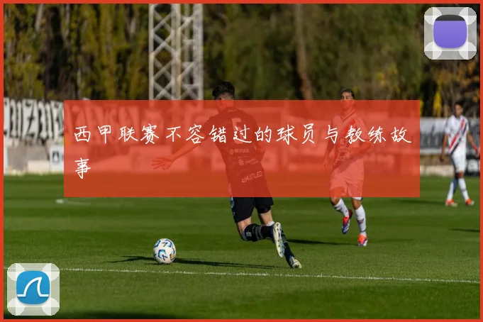 西甲联赛不容错过的球员与教练故事