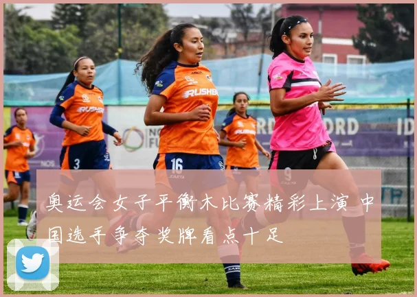 奥运会女子平衡木比赛精彩上演 中国选手争夺奖牌看点十足