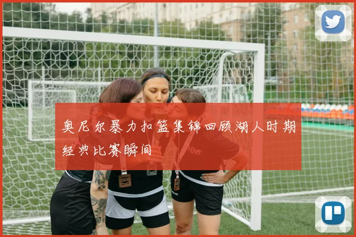 奥尼尔暴力扣篮集锦回顾湖人时期经典比赛瞬间
