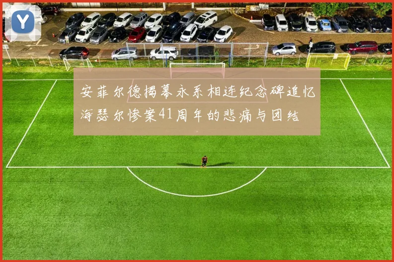 安菲尔德揭幕永系相连纪念碑追忆海瑟尔惨案41周年的悲痛与团结