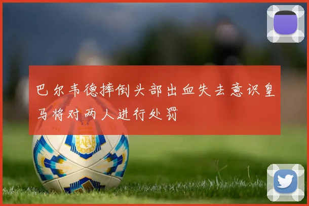 巴尔韦德摔倒头部出血失去意识皇马将对两人进行处罚