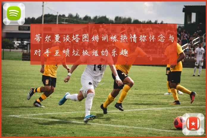 蒂尔曼谈塔图姆训练热情称怀念与对手互喷垃圾话的乐趣