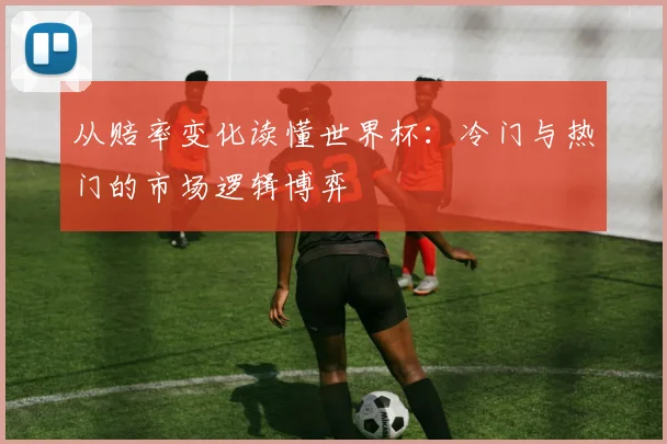 从赔率变化读懂世界杯：冷门与热门的市场逻辑博弈